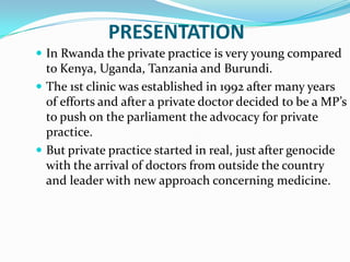 PRESENTATION
 In Rwanda the private practice is very young compared
  to Kenya, Uganda, Tanzania and Burundi.
 The 1st clinic was established in 1992 after many years
  of efforts and after a private doctor decided to be a MP’s
  to push on the parliament the advocacy for private
  practice.
 But private practice started in real, just after genocide
  with the arrival of doctors from outside the country
  and leader with new approach concerning medicine.
 