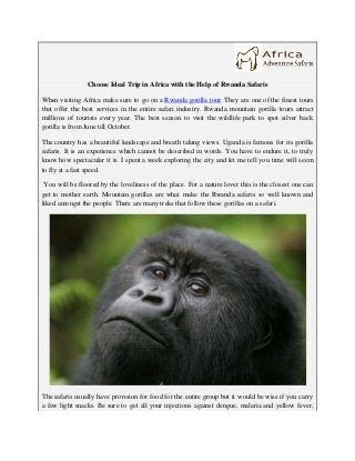 Choose Ideal Trip in Africa with the Help of Rwanda Safaris

When visiting Africa make sure to go on a Rwanda gorilla tour. They are one of the finest tours
that offer the best services in the entire safari industry. Rwanda mountain gorilla tours attract
millions of tourists every year. The best season to visit the wildlife park to spot silver back
gorilla is from June till October.

The country has a beautiful landscape and breath taking views. Uganda is famous for its gorilla
safaris. It is an experience which cannot be described in words. You have to endure it, to truly
know how spectacular it is. I spent a week exploring the city and let me tell you time will seem
to fly at a fast speed.

 You will be floored by the loveliness of the place. For a nature lover this is the closest one can
get to mother earth. Mountain gorillas are what make the Rwanda safaris so well known and
liked amongst the people. There are many treks that follow these gorillas on a safari.




The safaris usually have provision for food for the entire group but it would be wise if you carry
a few light snacks. Be sure to get all your injections against dengue, malaria and yellow fever,
 
