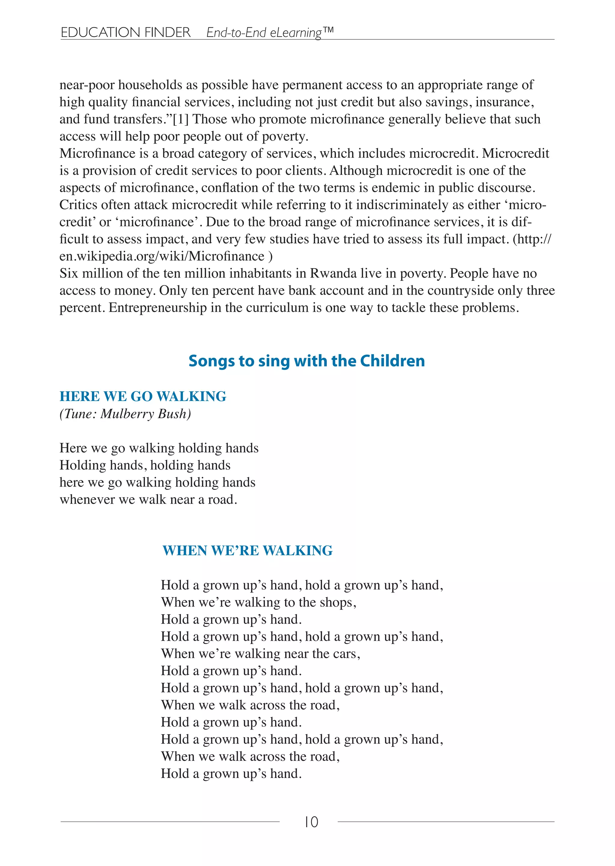 EDUCATION FINDER           End-to-End eLearning™


near-poor households as possible have permanent access to an appropriate range of
high quality financial services, including not just credit but also savings, insurance,
and fund transfers.”[1] Those who promote microfinance generally believe that such
access will help poor people out of poverty.
Microfinance is a broad category of services, which includes microcredit. Microcredit
is a provision of credit services to poor clients. Although microcredit is one of the
aspects of microfinance, conflation of the two terms is endemic in public discourse.
Critics often attack microcredit while referring to it indiscriminately as either ‘micro-
credit’ or ‘microfinance’. Due to the broad range of microfinance services, it is dif-
ficult to assess impact, and very few studies have tried to assess its full impact. (http://
en.wikipedia.org/wiki/Microfinance )
Six million of the ten million inhabitants in Rwanda live in poverty. People have no
access to money. Only ten percent have bank account and in the countryside only three
percent. Entrepreneurship in the curriculum is one way to tackle these problems.


                       Songs to sing with the Children

HERE WE GO WALKING
(Tune: Mulberry Bush)

Here we go walking holding hands
Holding hands, holding hands
here we go walking holding hands
whenever we walk near a road.


                   WHEN WE’RE WALKING

                  Hold a grown up’s hand, hold a grown up’s hand,
                  When we’re walking to the shops,
                  Hold a grown up’s hand.
                  Hold a grown up’s hand, hold a grown up’s hand,
                  When we’re walking near the cars,
                  Hold a grown up’s hand.
                  Hold a grown up’s hand, hold a grown up’s hand,
                  When we walk across the road,
                  Hold a grown up’s hand.
                  Hold a grown up’s hand, hold a grown up’s hand,
                  When we walk across the road,
                  Hold a grown up’s hand.


                                             10
 