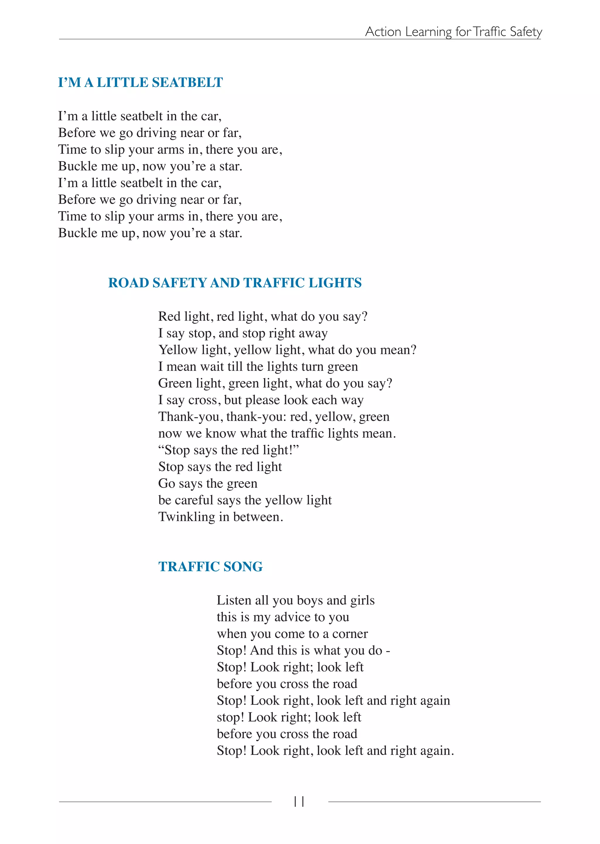 Action Learning for Traffic Safety


I’M A LITTLE SEATBELT

I’m a little seatbelt in the car,
Before we go driving near or far,
Time to slip your arms in, there you are,
Buckle me up, now you’re a star.
I’m a little seatbelt in the car,
Before we go driving near or far,
Time to slip your arms in, there you are,
Buckle me up, now you’re a star.


         ROAD SAFETY AND TRAFFIC LIGHTS

                  Red light, red light, what do you say?
                  I say stop, and stop right away
                  Yellow light, yellow light, what do you mean?
                  I mean wait till the lights turn green
                  Green light, green light, what do you say?
                  I say cross, but please look each way
                  Thank-you, thank-you: red, yellow, green
                  now we know what the traffic lights mean.
                  “Stop says the red light!”
                  Stop says the red light
                  Go says the green
                  be careful says the yellow light
                  Twinkling in between.


                  TRAFFIC SONG

                             Listen all you boys and girls
                             this is my advice to you
                             when you come to a corner
                             Stop! And this is what you do -
                             Stop! Look right; look left
                             before you cross the road
                             Stop! Look right, look left and right again
                             stop! Look right; look left
                             before you cross the road
                             Stop! Look right, look left and right again.


                                            11
 