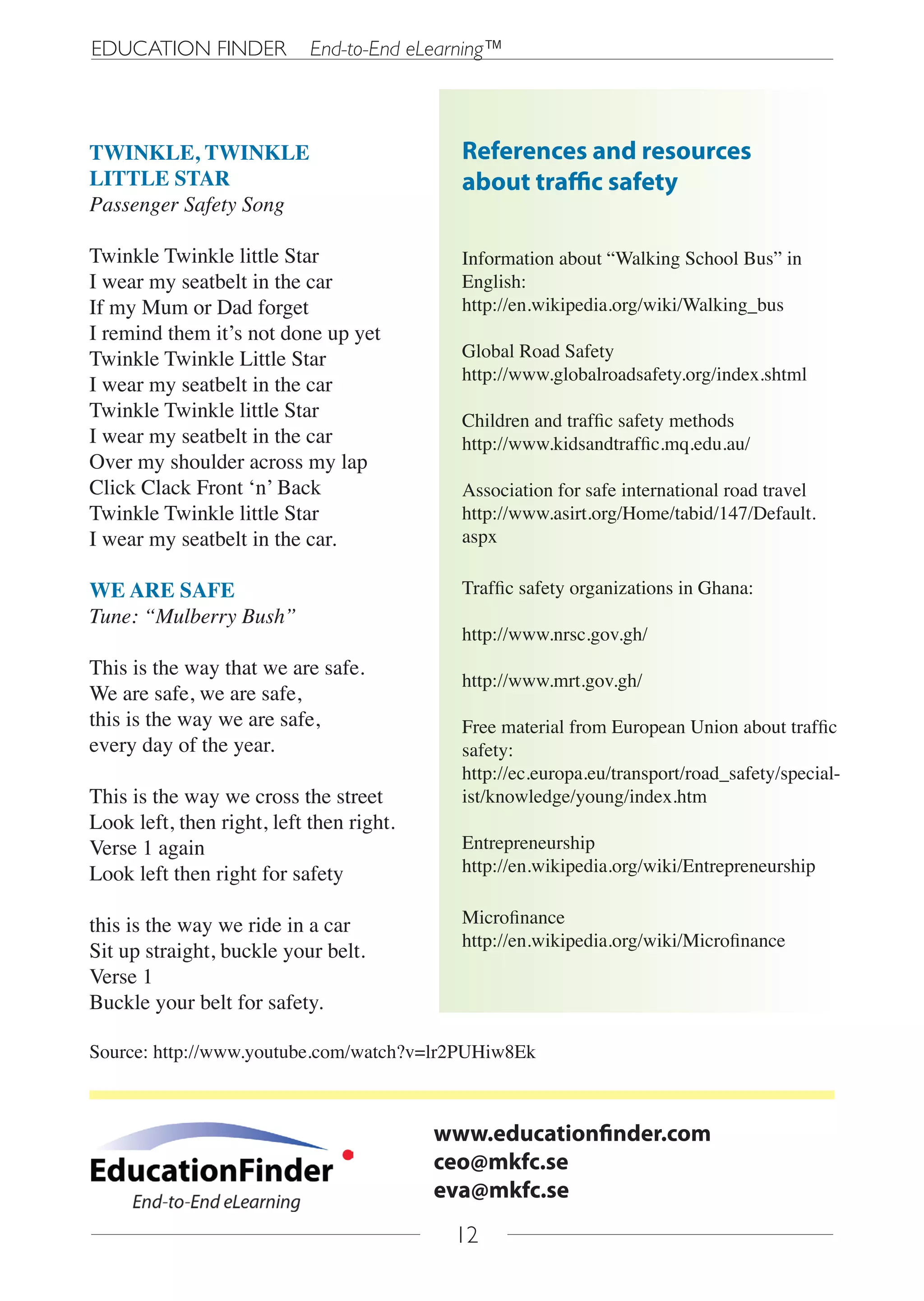 EDUCATION FINDER            End-to-End eLearning™



TWINKLE, TWINKLE                            References and resources
LITTLE STAR                                 about traffic safety
Passenger Safety Song

Twinkle Twinkle little Star                 Information about “Walking School Bus” in
I wear my seatbelt in the car               English:
If my Mum or Dad forget                     http://en.wikipedia.org/wiki/Walking_bus
I remind them it’s not done up yet
Twinkle Twinkle Little Star                 Global Road Safety
                                            http://www.globalroadsafety.org/index.shtml
I wear my seatbelt in the car
Twinkle Twinkle little Star                 Children and traffic safety methods
I wear my seatbelt in the car               http://www.kidsandtraffic.mq.edu.au/
Over my shoulder across my lap
Click Clack Front ‘n’ Back                  Association for safe international road travel
Twinkle Twinkle little Star                 http://www.asirt.org/Home/tabid/147/Default.
I wear my seatbelt in the car.              aspx

WE ARE SAFE                                 Traffic safety organizations in Ghana:
Tune: “Mulberry Bush”
                                            http://www.nrsc.gov.gh/
This is the way that we are safe.
                                            http://www.mrt.gov.gh/
We are safe, we are safe,
this is the way we are safe,                Free material from European Union about traffic
every day of the year.                      safety:
                                            http://ec.europa.eu/transport/road_safety/special-
This is the way we cross the street         ist/knowledge/young/index.htm
Look left, then right, left then right.
Verse 1 again                               Entrepreneurship
Look left then right for safety             http://en.wikipedia.org/wiki/Entrepreneurship


this is the way we ride in a car            Microfinance
                                            http://en.wikipedia.org/wiki/Microfinance
Sit up straight, buckle your belt.
Verse 1
Buckle your belt for safety.

Source: http://www.youtube.com/watch?v=lr2PUHiw8Ek



                                          www.educationfinder.com
                                          ceo@mkfc.se
                                          eva@mkfc.se
                                           12
 