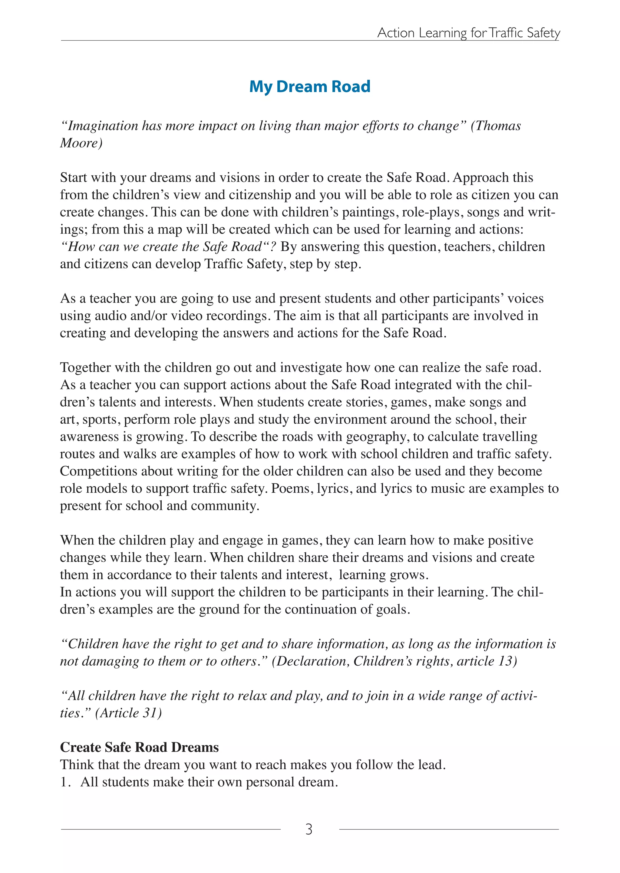 Action Learning for Traffic Safety


                                  My Dream Road

“Imagination has more impact on living than major efforts to change” (Thomas
Moore)

Start with your dreams and visions in order to create the Safe Road. Approach this
from the children’s view and citizenship and you will be able to role as citizen you can
create changes. This can be done with children’s paintings, role-plays, songs and writ-
ings; from this a map will be created which can be used for learning and actions:
“How can we create the Safe Road“? By answering this question, teachers, children
and citizens can develop Traffic Safety, step by step.

As a teacher you are going to use and present students and other participants’ voices
using audio and/or video recordings. The aim is that all participants are involved in
creating and developing the answers and actions for the Safe Road.

Together with the children go out and investigate how one can realize the safe road.
As a teacher you can support actions about the Safe Road integrated with the chil-
dren’s talents and interests. When students create stories, games, make songs and
art, sports, perform role plays and study the environment around the school, their
awareness is growing. To describe the roads with geography, to calculate travelling
routes and walks are examples of how to work with school children and traffic safety.
Competitions about writing for the older children can also be used and they become
role models to support traffic safety. Poems, lyrics, and lyrics to music are examples to
present for school and community.

When the children play and engage in games, they can learn how to make positive
changes while they learn. When children share their dreams and visions and create
them in accordance to their talents and interest, learning grows.
In actions you will support the children to be participants in their learning. The chil-
dren’s examples are the ground for the continuation of goals.

“Children have the right to get and to share information, as long as the information is
not damaging to them or to others.” (Declaration, Children’s rights, article 13)

“All children have the right to relax and play, and to join in a wide range of activi-
ties.” (Article 31)

Create Safe Road Dreams
Think that the dream you want to reach makes you follow the lead.
1. All students make their own personal dream.


                                            3
 