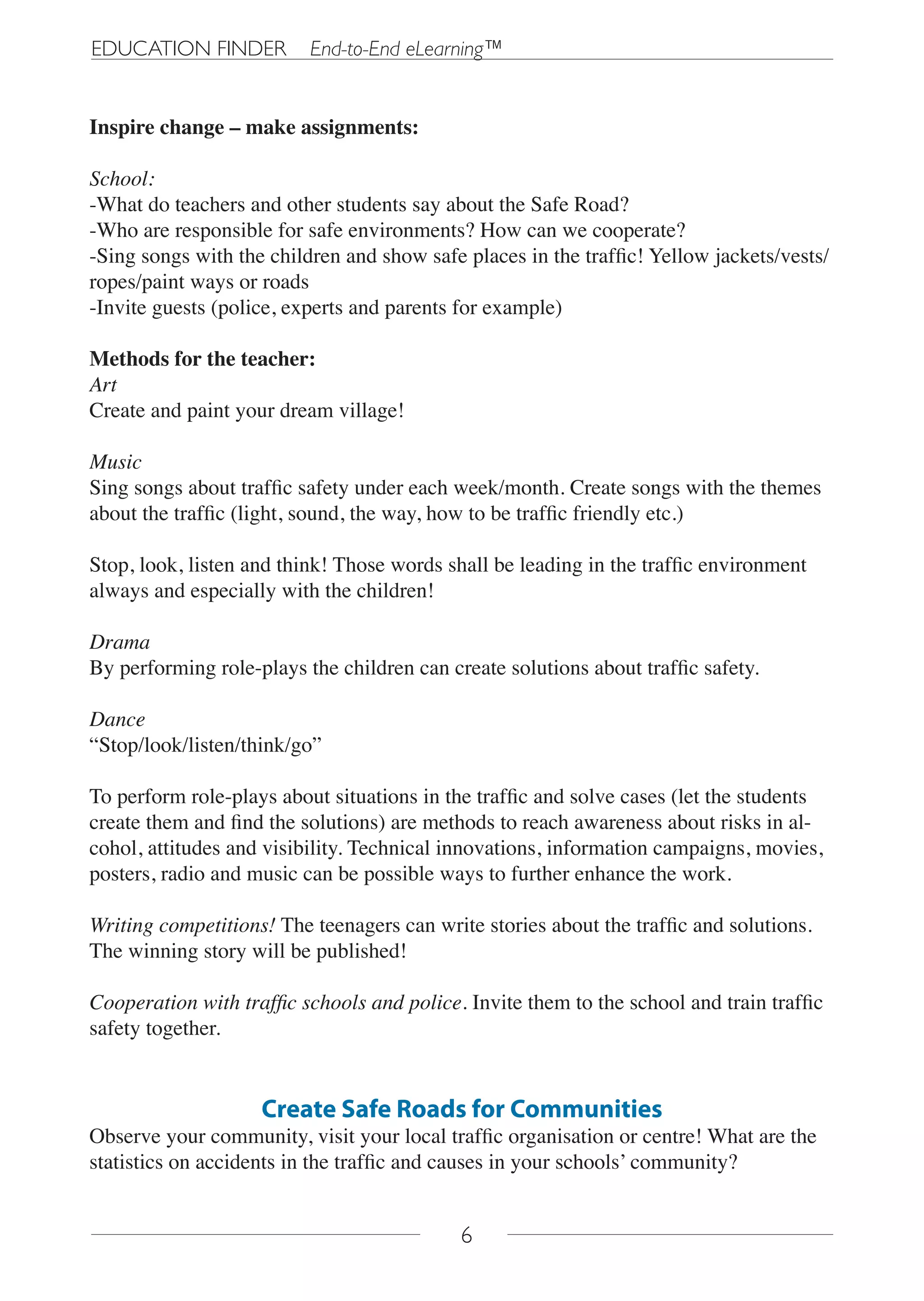EDUCATION FINDER          End-to-End eLearning™


Inspire change – make assignments:

School:
-What do teachers and other students say about the Safe Road?
-Who are responsible for safe environments? How can we cooperate?
-Sing songs with the children and show safe places in the traffic! Yellow jackets/vests/
ropes/paint ways or roads
-Invite guests (police, experts and parents for example)

Methods for the teacher:
Art
Create and paint your dream village!

Music
Sing songs about traffic safety under each week/month. Create songs with the themes
about the traffic (light, sound, the way, how to be traffic friendly etc.)

Stop, look, listen and think! Those words shall be leading in the traffic environment
always and especially with the children!

Drama
By performing role-plays the children can create solutions about traffic safety.

Dance
“Stop/look/listen/think/go”

To perform role-plays about situations in the traffic and solve cases (let the students
create them and find the solutions) are methods to reach awareness about risks in al-
cohol, attitudes and visibility. Technical innovations, information campaigns, movies,
posters, radio and music can be possible ways to further enhance the work.

Writing competitions! The teenagers can write stories about the traffic and solutions.
The winning story will be published!

Cooperation with traffic schools and police. Invite them to the school and train traffic
safety together.


                    Create Safe Roads for Communities
Observe your community, visit your local traffic organisation or centre! What are the
statistics on accidents in the traffic and causes in your schools’ community?


                                            6
 