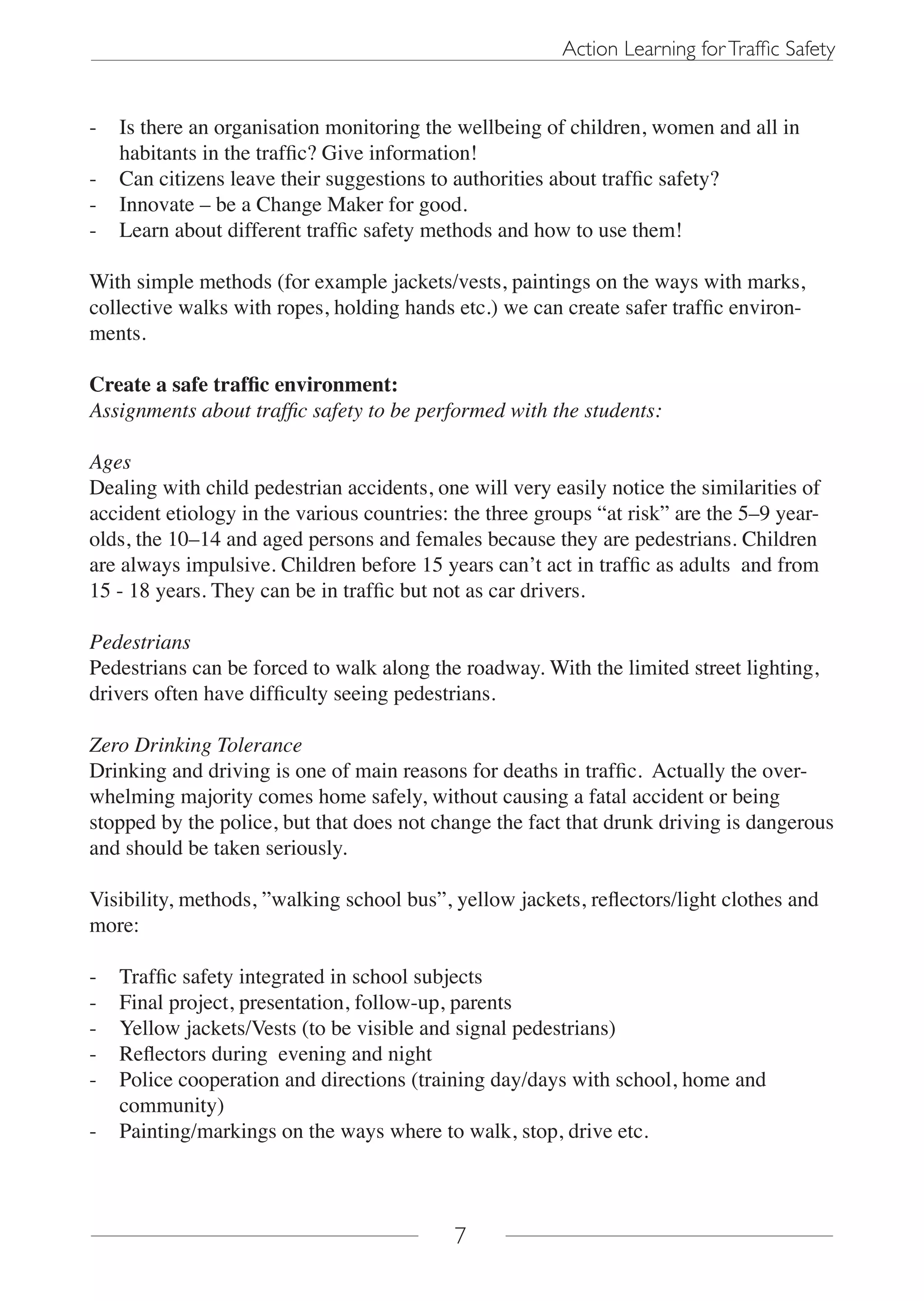 Action Learning for Traffic Safety


-   Is there an organisation monitoring the wellbeing of children, women and all in
    habitants in the traffic? Give information!
-   Can citizens leave their suggestions to authorities about traffic safety?
-   Innovate – be a Change Maker for good.
-   Learn about different traffic safety methods and how to use them!

With simple methods (for example jackets/vests, paintings on the ways with marks,
collective walks with ropes, holding hands etc.) we can create safer traffic environ-
ments.

Create a safe traffic environment:
Assignments about traffic safety to be performed with the students:

Ages
Dealing with child pedestrian accidents, one will very easily notice the similarities of
accident etiology in the various countries: the three groups “at risk” are the 5–9 year-
olds, the 10–14 and aged persons and females because they are pedestrians. Children
are always impulsive. Children before 15 years can’t act in traffic as adults and from
15 - 18 years. They can be in traffic but not as car drivers.

Pedestrians
Pedestrians can be forced to walk along the roadway. With the limited street lighting,
drivers often have difficulty seeing pedestrians.

Zero Drinking Tolerance
Drinking and driving is one of main reasons for deaths in traffic. Actually the over-
whelming majority comes home safely, without causing a fatal accident or being
stopped by the police, but that does not change the fact that drunk driving is dangerous
and should be taken seriously.

Visibility, methods, ”walking school bus”, yellow jackets, reflectors/light clothes and
more:

-   Traffic safety integrated in school subjects
-   Final project, presentation, follow-up, parents
-   Yellow jackets/Vests (to be visible and signal pedestrians)
-   Reflectors during evening and night
-   Police cooperation and directions (training day/days with school, home and
    community)
-   Painting/markings on the ways where to walk, stop, drive etc.



                                           7
 