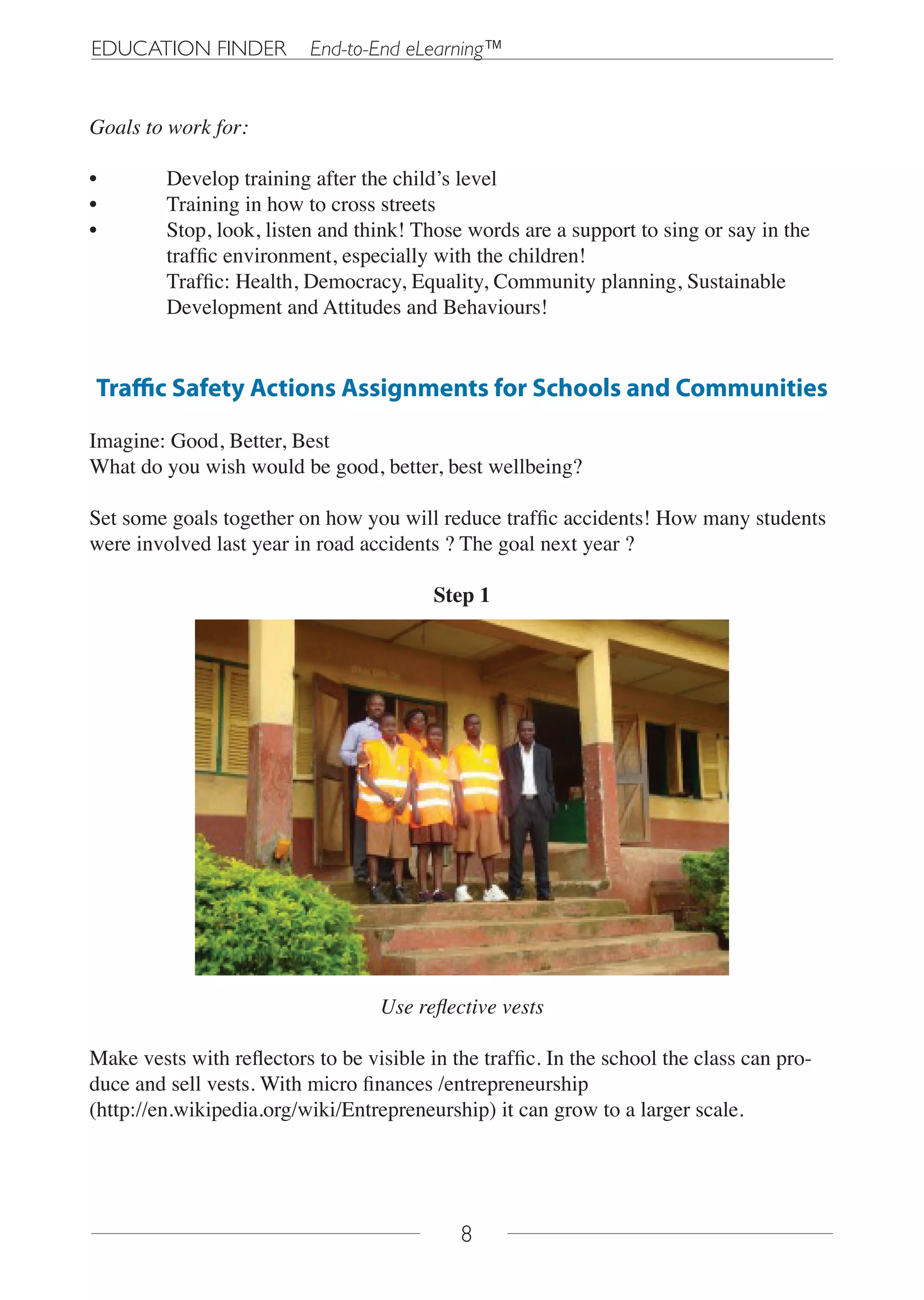 EDUCATION FINDER           End-to-End eLearning™


Goals to work for:

•        Develop training after the child’s level
•        Training in how to cross streets
•        Stop, look, listen and think! Those words are a support to sing or say in the
         traffic environment, especially with the children!
         Traffic: Health, Democracy, Equality, Community planning, Sustainable
         Development and Attitudes and Behaviours!


Traffic Safety Actions Assignments for Schools and Communities

Imagine: Good, Better, Best
What do you wish would be good, better, best wellbeing?

Set some goals together on how you will reduce traffic accidents! How many students
were involved last year in road accidents ? The goal next year ?

                                          Step 1




                                   Use reflective vests

Make vests with reflectors to be visible in the traffic. In the school the class can pro-
duce and sell vests. With micro finances /entrepreneurship
(http://en.wikipedia.org/wiki/Entrepreneurship) it can grow to a larger scale.




                                             8
 