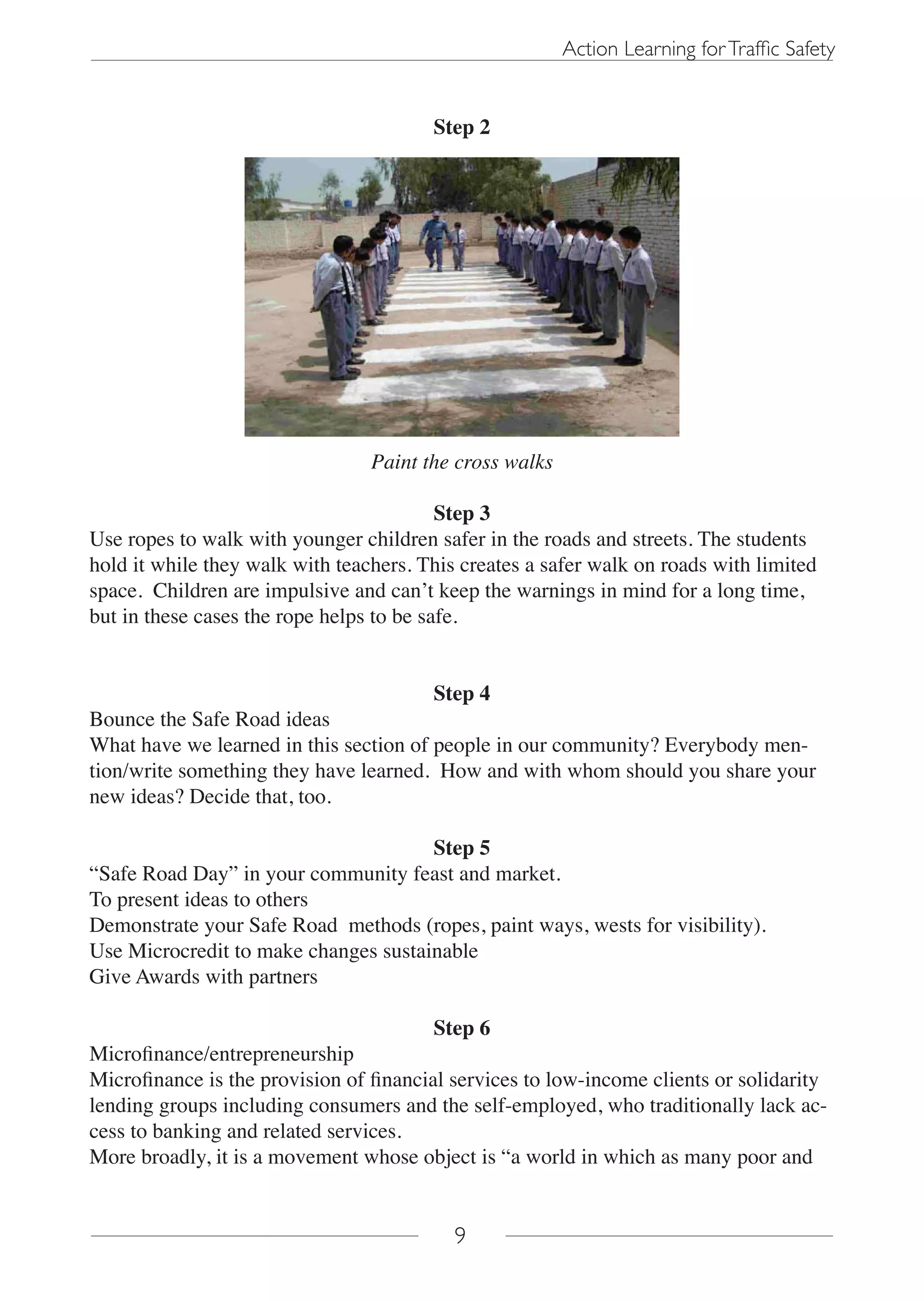 Action Learning for Traffic Safety


                                        Step 2




                                 Paint the cross walks

                                          Step 3
Use ropes to walk with younger children safer in the roads and streets. The students
hold it while they walk with teachers. This creates a safer walk on roads with limited
space. Children are impulsive and can’t keep the warnings in mind for a long time,
but in these cases the rope helps to be safe.


                                        Step 4
Bounce the Safe Road ideas
What have we learned in this section of people in our community? Everybody men-
tion/write something they have learned. How and with whom should you share your
new ideas? Decide that, too.

                                      Step 5
“Safe Road Day” in your community feast and market.
To present ideas to others
Demonstrate your Safe Road methods (ropes, paint ways, wests for visibility).
Use Microcredit to make changes sustainable
Give Awards with partners

                                         Step 6
Microfinance/entrepreneurship
Microfinance is the provision of financial services to low-income clients or solidarity
lending groups including consumers and the self-employed, who traditionally lack ac-
cess to banking and related services.
More broadly, it is a movement whose object is “a world in which as many poor and


                                           9
 