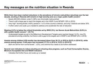Rwanda
Stakeholder &
Action Mapping
2014-15 -
13
Key messages on the nutrition situation in Rwanda
While there have been marked reductions in the prevalence of chronic malnutrition (stunting) over the last
decade, stunting in Rwanda still remains in high severity zone as a major public health concern1
• Nearly 600,000 children under 5 (38%) are chronically malnourished
• There is still a large gap to reach the targets set in the HSSP-3 and NFNSP (18% in 2018)
• Very high1
stunting levels (>40%) persist in 1 of 3 of the country’s districts, and only 3 districts are below 30%
• Further action and scale up is needed to address and accelerate the rate of reduction
Wasting (2.2%) is below the critical thresholds set by WHO (5%), but Severe Acute Malnutrition (0.6%) is
still a public health concern1
(>0.1%)
• Underweight targets as set in the Millennium Development Targets were reached (target 14.5%, now 9%
prevalence among under5s), but there is still a gap to the targets set in HSSP-3 and NFNSP (4% in 2018)
Anemia among children 6-59 months has decreased (down from 38.1% in 2010 to 36.5% in 2014/15), while
anemia among women 15-49 years has increased (17.3% in 2010 to 19.2% in 2014/15)
• Both are still far from normal levels1
(<5%), and anemia thus needs to be further addressed
Several core indicators to reduce stunting are showing slow progress, such as Food Consumption Scores,
Minimum Acceptable Diet and WASH indicators
• Indicates that further focus and scale up is needed
1. As defined by WHO
Source: DHS 2014/15, DHS 2010, HSSP-3, NFNSP