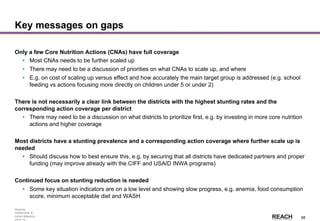 Rwanda
Stakeholder &
Action Mapping
2014-15 -
68
Key messages on gaps
Only a few Core Nutrition Actions (CNAs) have full coverage
• Most CNAs needs to be further scaled up
• There may need to be a discussion of priorities on what CNAs to scale up, and where
• E.g. on cost of scaling up versus effect and how accurately the main target group is addressed (e.g. school
feeding vs actions focusing more directly on children under 5 or under 2)
There is not necessarily a clear link between the districts with the highest stunting rates and the
corresponding action coverage per district
• There may need to be a discussion on what districts to prioritize first, e.g. by investing in more core nutrition
actions and higher coverage
Most districts have a stunting prevalence and a corresponding action coverage where further scale up is
needed
• Should discuss how to best ensure this, e.g. by securing that all districts have dedicated partners and proper
funding (may improve already with the CIFF and USAID INWA programs)
Continued focus on stunting reduction is needed
• Some key situation indicators are on a low level and showing slow progress, e.g. anemia, food consumption
score, minimum acceptable diet and WASH