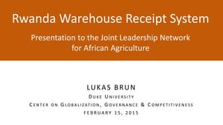 Rwanda Warehouse Receipt System
y
Presentation to the Joint Leadership Network
for African Agriculture
LUKAS BRUN
D U K E U N I V E RS I T Y
C E N T E R O N G LO B A L I Z AT I O N , G O V E R N A N C E & C O M P E T I T I V E N E S S
F E B R U A R Y 1 5 , 2 0 1 5
 
