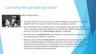 La teoría del aprendizaje social
Albert Bandura decía:
 “El aprendizaje sería muy trabajoso y además peligroso si la gente tuviera que
depender de forma única de los efectos de sus propias acciones”.
 De la información de los demás uno se va formando la idea de cómo adquirir
nuevas conductas que luego repetirá, esa información posteriormente sirve como
guía para la acción. Es el aprendizaje vicario o modelado.
 Se puede usar el modelamiento para informar a los aprendices acerca de las
consecuencias de producir la conducta.
 Bandura usa el término modelamiento para referirse al aprendizaje que ocurre
como resultado de observar modelos, colocando más énfasis en la cognición y
menos en el reforzamiento. En el salón de clases, el modelamiento es un factor
importante para para demostrar habilidades y para influir en las actitudes,
creencias y conducta de los estudiantes.
 