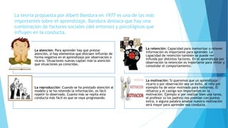La teoría propuesta por Albert Bandura en 1977 es una de las más
importantes sobre el aprendizaje. Bandura destaca que hay una
combinación de factores sociales (del entorno) y psicológicos que
influyen en la conducta.
La atención: Para aprender hay que prestar
atención, si hay elementos que distraen influirán de
forma negativa en el aprendizaje por observación o
vicario. Situaciones nuevas captan más la atención
que situaciones ya conocidas.
La retención: Capacidad para memorizar o retener
información es importante para aprender. La
capacidad de retención también se puede ver
influida por distintos factores. En el aprendizaje por
observación la retención es importante para imitar y
consolidar el comportamiento.
La reproducción: Cuando se ha prestado atención al
modelo y se ha retenido la información, es fácil
repetir lo observado. Cuanto más se repita esta
conducta más fácil es que se vaya progresando.
La motivación: Si queremos que un aprendizaje
vicario o por observación sea un éxito, el niño por
ejemplo ha de estar motivado para imitarnos. El
refuerzo y el castigo son importantes en la
motivación. Ejemplo si por realizar bien una tarea,
el profesor (o los padres) nos premian con puntos
extra, o alguna palabra amable nuestra motivación
será mayor para aprender esa conducta.
 