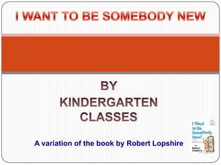 BY  KINDERGARTEN CLASSES I WANT TO BE SOMEBODY NEW       A variation of the book by Robert Lopshire 