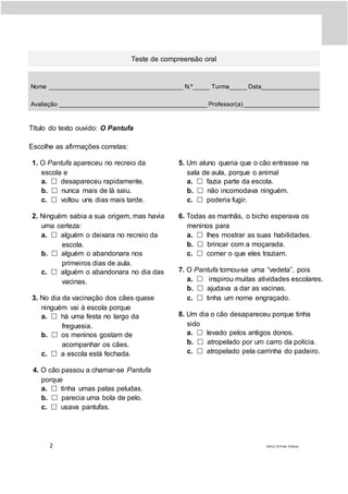 2 DIAL5 © Porto Editora
Teste de compreensão oral
Nome _______________________________________ N.º_____ Turma_____ Data_________________
Avaliação ___________________________________________ Professor(a) ______________________
Título do texto ouvido: O Pantufa
Escolhe as afirmações corretas:
1. O Pantufa apareceu no recreio da
escola e
a.  desapareceu rapidamente.
b.  nunca mais de lá saiu.
c.  voltou uns dias mais tarde.
2. Ninguém sabia a sua origem, mas havia
uma certeza:
a.  alguém o deixara no recreio da
escola.
b.  alguém o abandonara nos
primeiros dias de aula.
c.  alguém o abandonara no dia das
vacinas.
3. No dia da vacinação dos cães quase
ninguém vai à escola porque
a.  há uma festa no largo da
freguesia.
b.  os meninos gostam de
acompanhar os cães.
c.  a escola está fechada.
4. O cão passou a chamar-se Pantufa
porque
a.  tinha umas patas peludas.
b.  parecia uma bola de pelo.
c.  usava pantufas.
5. Um aluno queria que o cão entrasse na
sala de aula, porque o animal
a.  fazia parte da escola.
b.  não incomodava ninguém.
c.  poderia fugir.
6. Todas as manhãs, o bicho esperava os
meninos para
a.  lhes mostrar as suas habilidades.
b.  brincar com a moçarada.
c.  comer o que eles traziam.
7. O Pantufa tornou-se uma “vedeta”, pois
a.  inspirou muitas atividades escolares.
b.  ajudava a dar as vacinas.
c.  tinha um nome engraçado.
8. Um dia o cão desapareceu porque tinha
sido
a.  levado pelos antigos donos.
b.  atropelado por um carro da polícia.
c.  atropelado pela carrinha do padeiro.
 