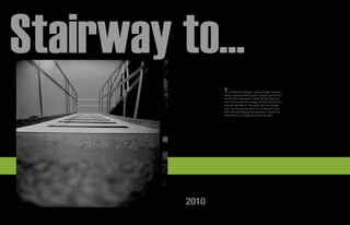 Stairway to...
                 T  o create this image I used a Holga camera. I
                 really enjoyed working with a holga camera for
                 the first time because I liked the fact that you
                 don’t know what the image will look like till you
                 actually develop it. The wayI shot this image
                 was I got to ground level on my stomach and
                 shot the strairway going upwards. I enjoy how
                 the blurred out edges tuned out as well.




          2010
 