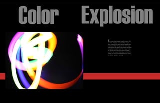 Color Explosion
         T  o create this image I used a digital SLR
         camera. The way I created this image
         was I used a very slow shutter speed and
         made sure that the light in the room was
         light enough to capture the image but dark
         enough to actually have the image show
         up. While doing this you have to make
         sure the camera is on a tripod or else the
         image will turn out extremely blurry since
         the shitter speed is so long.
 