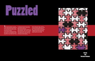 Puzzled
T   his is the first image in my series.    to making the dots with the tip of the    While making this image i wanted to
It’s the image that kicks everything off.   pen followed by filling in some of the    make sure that the viewers eye would
What i would like the viewer to focus       pieces with the black pen.                move around through the whole im-
on is the puzzles, thick black comical      While making this image i thought a lot   age. To ensure that this would happen
lines and the contrasts.                    about opposites. I used red and purple    I separated the black puzzle pieces
For this image i decided to continue        colors because they are nice contrasts.   to different sides of the image. This
with the dots. I used sharpie to create     This image also has heavy black out-      helped balance out the image.
this image. First I outlined the puzzle     lines like the previous piece. The dots
pieces with a heavy black than moved        and stripes are also opposites.




                                                                                                                                   Sharpie
                                                                                                                                    2011
                                                                                                                              Roksanna Wasiunec
 