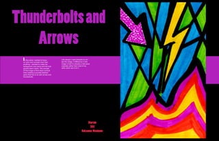 Thunderbolts and
    Arrows
 In this piece I wanted to focus        Like always I used sharpies to cre-
                                        ate this image. A difference in this
 on color and contrast more than
 anything. I decided to make the        image is that it’s actually a 4x6 piece
 background cool colors and the fore-   originally rather than most of my
 ground warm colors. The concept        other which are 8.5x11.
 of this image is thick black comical
 lines creating a puzzled abstract
 piece that has to do with arrows and
 thunderbolts.




                                                                        Sharpie
                                                                         2011
                                                                   Roksanna Wasiunec
 