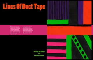 Lines Of Duct Tape

   T   he idea behind this piece     I really wanted to make this
   was me trying to connect the      piece abstract because I
   duct tape more into the series.   believe that that is my strong
   I like always used sharpies       point as an artist. I want the
   to create thick black comical     veiwer to really realize that this
   lines. I wanted to continue the   piece is more than just duct
   puzzle effect so I had the duct   tape. This piece creates inter-
   tape create lines that make the   esting contrast as well.
   image come together.




                                                                          Duct tape and Sharpie
                                                                                  2011
                                                                           Roksanna Wasiunec
 