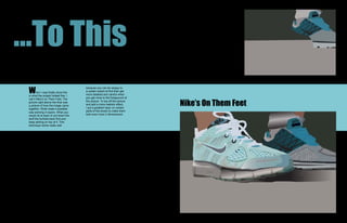 ...To This
 W
                                       because you can be sloppy to
         hen I was finally done this   a certain extent at first than get
 is what the project looked like. I    more detailed and careful when
                                       you get more to the foreground of

                                                                             Nike’s On Them Feet
 call it Nike’s on Them Feet. The
 picture right above the final was     the picture. To top off the picture
 a picture of how the image came       and add a more realistic effect,
 together. What made it possible       I put a gradient layer on certain
 was working in layers. What you       parts of the shoes to make them
 would do is layer or put down the     look even more 3 dimensional.
 stuff the furthest back first and
 keep adding on top of it. This
 technique works really well
 
