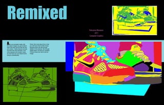 Remixed
                                                                              Roksanna Wasiunec
                                                                                    2011
                                                                              Computer Graphics


A    fter we recreated reality with
the object images we got to distort
                                        What I like most about this is that
                                        you still know that its Nike shoes
them and play around with the line      because there are still enough
and colors. I really enjoyed recreat-   details in the pictures. But enough
ing them this way because I love        details taken out that you question
more abstract and modern looks.         if these shoes are real or just an
It’s cool how you can distort some-     image.
thing so dramatically.
 
