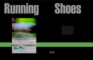 Running      Shoes
                 T   he idea behind this image was
                 motion. The way I created the effect
                 of someone running out of their
                 shoes was I used a very slow shutter
                 speed. I had my brother ride a bike
                 behind the stationary shoes while
                 I set up a digital SLR camera on a
                 tripod an snapped the picture. It took
                 a couple tries but I am extremely
                 happy the way it turned out.




          2010
 