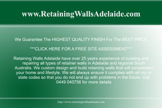 www.RetainingWallsAdelaide.com


We Guarantee The HIGHEST QUALITY FINISH For The BEST PRICE

        ***CLICK HERE FOR A FREE SITE ASSESSMENT***

Retaining Walls Adelaide have over 25 years experience of building and
    repairing all types of retainer walls in Adelaide and regional South
Australia. We custom design and build retaining walls that will compliment
 your home and lifestyle. We will always ensure it complies with all city or
  state codes so that you do not end up with problems in the future. Call
                       0449 040756 for more details



                       http://www.retainingwallsadelaide.com
 