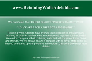 www.RetainingWallsAdelaide.com


   We Guarantee The HIGHEST QUALITY FINISH For The BEST PRICE

           ***CLICK HERE FOR A FREE SITE ASSESSMENT***

   Retaining Walls Adelaide have over 25 years experience of building and
 repairing all types of retainer walls in Adelaide and regional South Australia.
  We custom design and build retaining walls that will compliment your home
 and lifestyle. We will always ensure it complies with all city or state codes so
that you do not end up with problems in the future. Call 0449 040756 for more
                                       details



                           http://www.retainingwallsadelaide.com
 