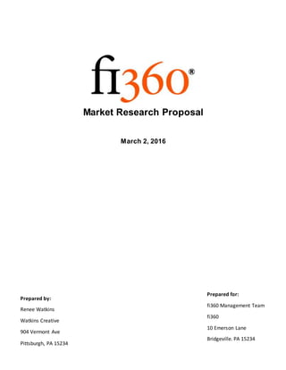 Market Research Proposal
March 2, 2016
Prepared by:
Renee Watkins
Watkins Creative
904 Vermont Ave
Pittsburgh, PA 15234
Prepared for:
fi360 Management Team
fi360
10 Emerson Lane
Bridgeville. PA 15234
 