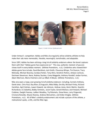 Renee Watkins
IMC 613, Week9 Assignment
Page 9
.
Figure 3: Under Armour Spokespersons
Under Armour’s competitors Adidas and Nike also regularly utilize celebrity athletes to help
make their ads more memorable, likeable, meaningful, transferable, and adaptable.
Since 1997, Adidas has been utilizing a long list of celebrity endorsers where the brand captures
them with their “Adidas game face expression on.” This raw, authentic moment of passion
shows itself in every Adidas moment. (Athlete Promotions, n.d.). Celebrities who showed their
Adidas game face include, David Beckham, Josh Smith, Chauncey Billups, Tim Duncan, Tracy
McGrady, Michael Beasley, Candace Parker, Tony Allen, Kendrick Perkins, Antwan Jamison,
Deshawn Stevenson, Nene, Rodney Stuckey, Corey Maggette, Anthony Randolf, Jordan Farmar,
Adam Morrison, Mario Chalmers and Luc Mbah A Moute. (Athlete Promotions, n.d.).
Nike also owns a large, ever growing list of celebrity endorsers including, Carmelo Anthony,
Derek Jeter, Chris Paul, Ray Allen, DJ Augustin, Mike Bibby, Dre Bly, Michael Finley, Richard
Hamilton, April Holmes, Juwan Howard, Joe Johnson, Andruw Jones, Kevin Martin, Quentin
Richardson, CC Sabathia, Bobby Simmons, Jason Taylor, Gerald Wallace, Josh Howard, Michael
Crabtree, Dwight Freeney, LaMarr Woodley, Try Polamalu, Drew Brees, Larry Fitzgerald,
Cristiano Ronaldo, Wayne Rooney, Andrew McCutchen, and Didier Drogba. (Athlete
Promotions, n.d.). All of Nike’s celebrity endorsement ads include a picture of the athlete, a
motivational quote, a URL, and the Nike logo.
 