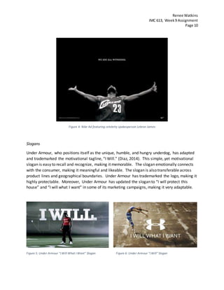 Renee Watkins
IMC 613, Week9 Assignment
Page 10
Figure 4: Nike Ad featuring celebrity spokesperson Lebron James
Slogans
Under Armour, who positions itself as the unique, humble, and hungry underdog, has adapted
and trademarked the motivational tagline, “I Will.” (Diaz, 2014). This simple, yet motivational
slogan is easy to recall and recognize, making it memorable. The slogan emotionally connects
with the consumer, making it meaningful and likeable. The slogan is also transferable across
product lines and geographical boundaries. Under Armour has trademarked the logo, making it
highly protectable. Moreover, Under Armour has updated the slogan to “I will protect this
house” and “I will what I want” in some of its marketing campaigns, making it very adaptable.
Figure 5: Under Armour "I Will What I Want" Slogan Figure 6: Under Armour "I Will" Slogan
 