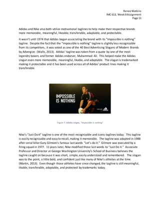 Renee Watkins
IMC 613, Week9 Assignment
Page 11
Adidas and Nike also both utilize motivational taglines to help make their respective brands
more memorable, meaningful, likeable, transferable, adaptable, and protectable.
It wasn’t until 1974 that Adidas began associating the brand with its “Impossible is nothing”
tagline. Despite the fact that the “Impossible is nothing” tagline is slightly less recognizable
from its competitors, it was voted as one of the 40 Best Advertising Slogans of Modern Brands
by Advergize. (Waltz, 2013). Adidas’ tagline was taken from a quote by one of the most
legendry boxers and former Adidas endorser, Muhammad Ali. This helped make the Adidas
slogan even more memorable, meaningful, likable, and adaptable. The slogan is trademarked
making it protectable and it has been used across all of Adidas’ product lines making it
transferable.
Figure 7: Adidas slogan, "Impossible is nothing"
Nike’s “Just Do It” tagline is one of the most recognizable and iconic taglines today. This tagline
is easily recognizable and easy to recall, making it memorable. The tagline was adapted in 1988
after serial killer Gary Gilmore’s famous last words “Let’s do it.” Gilmore was executed by a
firing squad in 1977. 11 years later, Nike modified those last words to “Just Do it.” Associate
Professor and Director at George Washington University’s School of Business believes the
tagline caught on because it was short, simple, easily understood and remembered. The slogan
was to the point, a little bold, and confident just like many of Nike’s athletes at the time.
(Martin, 2013). Even though those athletes have since changed, the tagline is still meaningful,
likable, transferable, adaptable, and protected by trademarks today.
 