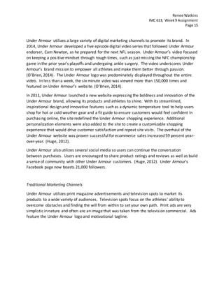 Renee Watkins
IMC 613, Week9 Assignment
Page 15
Under Armour utilizes a large variety of digital marketing channels to promote its brand. In
2014, Under Armour developed a five episode digital video series that followed Under Armour
endorser, Cam Newton, as he prepared for the next NFL season. Under Armour’s video focused
on keeping a positive mindset through tough times, such as just missing the NFC championship
game in the prior year’s playoffs and undergoing ankle surgery. The video underscores Under
Armour’s brand mission to empower all athletes and make them better through passion.
(O'Brien, 2014). The Under Armour logo was predominately displayed throughout the entire
video. In less than a week, the six minute video was viewed more than 150,000 times and
featured on Under Armour’s website. (O'Brien, 2014).
In 2011, Under Armour launched a new website expressing the boldness and innovation of the
Under Armour brand, allowing its products and athletes to shine. With its streamlined,
inspirational design and innovative features such as a dynamic temperature tool to help users
shop for hot or cold weather gear and a fit guide to ensure customers would feel confident in
purchasing online, the site redefined the Under Armour shopping experience. Additional
personalization elements were also added to the site to create a customizable shopping
experience that would drive customer satisfaction and repeat site visits. The overhaul of the
Under Armour website was proven successful for ecommerce sales increased 59 percent year-
over-year. (Huge, 2012).
Under Armour also utilizes several social media so users can continue the conversation
between purchases. Users are encouraged to share product ratings and reviews as well as build
a sense of community with other Under Armour customers. (Huge, 2012). Under Armour’s
Facebook page now boasts 21,000 followers.
Traditional Marketing Channels
Under Armour utilizes print magazine advertisements and television spots to market its
products to a wide variety of audiences. Television spots focus on the athletes’ ability to
overcome obstacles and finding the will from within to set your own path. Print ads are very
simplistic in nature and often are an image that was taken from the television commercial. Ads
feature the Under Armour logo and motivational tagline.
 