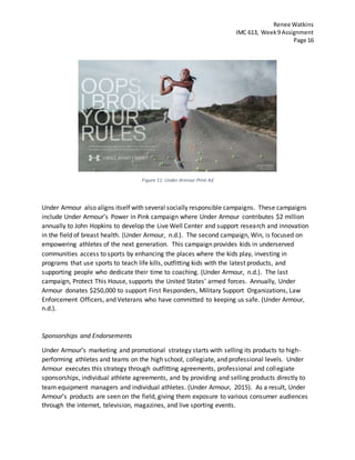 Renee Watkins
IMC 613, Week9 Assignment
Page 16
Figure 11: Under Armour Print Ad
Under Armour also aligns itself with several socially responsible campaigns. These campaigns
include Under Armour’s Power in Pink campaign where Under Armour contributes $2 million
annually to John Hopkins to develop the Live Well Center and support research and innovation
in the field of breast health. (Under Armour, n.d.). The second campaign, Win, is focused on
empowering athletes of the next generation. This campaign provides kids in underserved
communities access to sports by enhancing the places where the kids play, investing in
programs that use sports to teach life kills, outfitting kids with the latest products, and
supporting people who dedicate their time to coaching. (Under Armour, n.d.). The last
campaign, Protect This House, supports the United States’ armed forces. Annually, Under
Armour donates $250,000 to support First Responders, Military Support Organizations, Law
Enforcement Officers, and Veterans who have committed to keeping us safe. (Under Armour,
n.d.).
Sponsorships and Endorsements
Under Armour’s marketing and promotional strategy starts with selling its products to high-
performing athletes and teams on the high school, collegiate, and professional levels. Under
Armour executes this strategy through outfitting agreements, professional and collegiate
sponsorships, individual athlete agreements, and by providing and selling products directly to
team equipment managers and individual athletes. (Under Armour, 2015). As a result, Under
Armour’s products are seen on the field, giving them exposure to various consumer audiences
through the internet, television, magazines, and live sporting events.
 