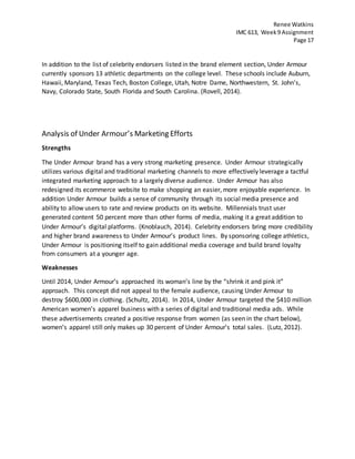 Renee Watkins
IMC 613, Week9 Assignment
Page 17
In addition to the list of celebrity endorsers listed in the brand element section, Under Armour
currently sponsors 13 athletic departments on the college level. These schools include Auburn,
Hawaii, Maryland, Texas Tech, Boston College, Utah, Notre Dame, Northwestern, St. John's,
Navy, Colorado State, South Florida and South Carolina. (Rovell, 2014).
Analysis of Under Armour’s Marketing Efforts
Strengths
The Under Armour brand has a very strong marketing presence. Under Armour strategically
utilizes various digital and traditional marketing channels to more effectively leverage a tactful
integrated marketing approach to a largely diverse audience. Under Armour has also
redesigned its ecommerce website to make shopping an easier, more enjoyable experience. In
addition Under Armour builds a sense of community through its social media presence and
ability to allow users to rate and review products on its website. Millennials trust user
generated content 50 percent more than other forms of media, making it a great addition to
Under Armour’s digital platforms. (Knoblauch, 2014). Celebrity endorsers bring more credibility
and higher brand awareness to Under Armour’s product lines. By sponsoring college athletics,
Under Armour is positioning itself to gain additional media coverage and build brand loyalty
from consumers at a younger age.
Weaknesses
Until 2014, Under Armour’s approached its woman’s line by the “shrink it and pink it”
approach. This concept did not appeal to the female audience, causing Under Armour to
destroy $600,000 in clothing. (Schultz, 2014). In 2014, Under Armour targeted the $410 million
American women’s apparel business with a series of digital and traditional media ads. While
these advertisements created a positive response from women (as seen in the chart below),
women’s apparel still only makes up 30 percent of Under Armour’s total sales. (Lutz, 2012).
 