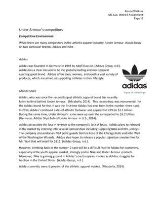 Renee Watkins
IMC 613, Week9 Assignment
Page 19
Under Armour’s competitors
Competitive Environment
While there are many competitors in the athletic apparel industry, Under Armour should focus
on two particular brands, Adidas and Nike.
Adidas
Adidas was founded in Germany in 1949 by Adolf Dassler. (Adidas Group, n.d.).
Adidas has a clear mission to be the globally leading and most popular
sporting good brand. Adidas offers men, women, and youth a vast variety of
products, which are aimed at supporting athletes in their lifestyle.
Market Share
Adidas, who was once the second largest athletic apparel brand has recently
fallen to third behind Under Armour. (Mirabella, 2014). This recent drop was monumental for
the Adidas brand for that it was the first time Adidas has ever been in the number three spot.
In 2014, Adidas’ combined sales of athletic footwear and apparel fell 23% to $1.1 billion.
During the same time, Under Armour’s sales were up over the same period to $1.2 billion.
(Germano, Adidas Slips Behind Under Armour in U.S., 2014).
Adidas associates this loss in revenue to the company’s lack of focus. Adidas plans to rebound
in the market by entering into several sponsorships including supplying NBA and NHL jerseys.
The company also endorses NBA point guards Derrick Rose of the Chicago Bulls and John Wall
of the Washington Wizards. Adidas also hopes to release a popular signature sneaker line for
Mr. Wall that will retail for $115. (Adidas Group, n.d.).
However, climbing back to the number 2 spot will be a difficult feat for Adidas for customers,
especially in the youth apparel market, strongly prefer Nike and Under Armour products.
Moreover, Nike is gaining ground in Adidas’ core European market as Adidas struggles for
traction in the United States. (Adidas Group, n.d.).
Adidas currently owns 6 percent of the athletic apparel market. (Mirabella, 2014).
Figure 13: Adidas logo
 