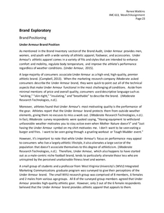 Renee Watkins
IMC 613, Week9 Assignment
Page 23
Brand Exploratory
Brand Positioning
Under Armour Brand Position
As mentioned in the Brand Inventory section of the Brand Audit, Under Armour provides men,
women, and youth with a wide variety of athletic apparel, footwear, and accessories. Under
Armour’s athletic apparel comes in a variety of fits and styles that are intended to enhance
comfort and mobility, regulate body temperature, and improve the athlete’s performance
regardless of weather conditions. (Under Armour, 2015).
A large majority of consumers associate Under Armour as a high-end, high-quality, premier
athletic brand. (Campbell, 2013). When the marketing research company iModerate asked
consumers describe the Under Armour brand, they were quick to point out all of the technical
aspects that make Under Armour functional in the most challenging of conditions. Aside from
minimal mentions of price and overall quality, consumers used descriptive language such as
“wicking,” “skin-tight,” “insulating,” and “breathable” to describe the brand. (iModerate
Research Technologies, n.d.).
Moreover, athletes found that Under Armour’s most motivating quality is the performance of
the gear. Athletes report that the Under Armour brand protects them from outside weather
elements, giving them no excuses to miss a work out. (iModerate Research Technologies, n.d.).
In fact, iModerate survey respondents were quoted saying, “Having equipment to withstand
unfavorable weather motivates you to stay active even when Mother Nature doesn’t” and “Just
having the Under Armour symbol on my shirt motivates me. I don’t want to be seen eating a
burger and fries. I want to be seen going through a grueling workout or Tough Mudder event.”
However, it’s important to note that while Under Armour’s focus on performance may appeal
to consumers who live a largely athletic lifestyle, it also alienates a large sector of the
population that doesn’t associate themselves to this degree of athleticism. (iModerate
Research Technologies, n.d.). Therefore, Under Armour, which also happens to have started
out as a male-centric niche football brand, tends to particularly alienate those less who are
uninspired by the perceived unattainable fitness level and women.
A small group of students and a professor from West Virginia University’s (WVU) Integrated
Marketing Communications graduate program was surveyed to give their perceptions of the
Under Armour brand. The small WVU research group was comprised of 8 members, 6 females
and 2 males from various age groups. All 8 of the surveyed group members agreed that Under
Armour provides high-quality athletic gear. However, only 2 out of the 6 female respondents
believed that the Under Armour brand provides athletic apparel that appeals to them.
 