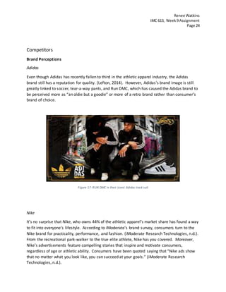 Renee Watkins
IMC 613, Week9 Assignment
Page 24
Competitors
Brand Perceptions
Adidas
Even though Adidas has recently fallen to third in the athletic apparel industry, the Adidas
brand still has a reputation for quality. (Lefton, 2014). However, Adidas’s brand image is still
greatly linked to soccer, tear-a-way pants, and Run DMC, which has caused the Adidas brand to
be perceived more as “an oldie but a goodie” or more of a retro brand rather than consumer’s
brand of choice.
Figure 17: RUN DMC in their iconic Adidas track suit
Nike
It’s no surprise that Nike, who owns 44% of the athletic apparel’s market share has found a way
to fit into everyone’s lifestyle. According to iModerate’s brand survey, consumers turn to the
Nike brand for practicality, performance, and fashion. (iModerate Research Technologies, n.d.).
From the recreational park-walker to the true elite athlete, Nike has you covered. Moreover,
Nike’s advertisements feature compelling stories that inspire and motivate consumers,
regardless of age or athletic ability. Consumers have been quoted saying that “Nike ads show
that no matter what you look like, you can succeed at your goals.” (iModerate Research
Technologies, n.d.).
 