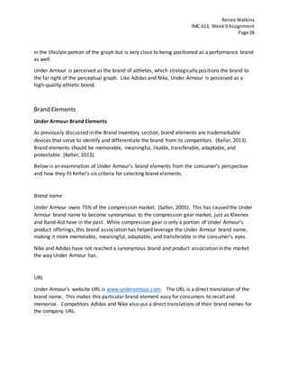 Renee Watkins
IMC 613, Week9 Assignment
Page 26
in the lifestyle portion of the graph but is very close to being positioned as a performance brand
as well.
Under Armour is perceived as the brand of athletes, which strategically positions the brand to
the far right of the perceptual graph. Like Adidas and Nike, Under Armour is perceived as a
high-quality athletic brand.
Brand Elements
Under Armour Brand Elements
As previously discussed in the Brand Inventory section, brand elements are trademarkable
devices that serve to identify and differentiate the brand from its competitors. (Keller, 2013).
Brand elements should be memorable, meaningful, likable, transferable, adaptable, and
protectable. (Keller, 2013).
Below is an examination of Under Armour’s brand elements from the consumer’s perspective
and how they fit Keller’s six criteria for selecting brand elements.
Brand name
Under Armour owns 75% of the compression market. (Salter, 2005). This has caused the Under
Armour brand name to become synonymous to the compression gear market, just as Kleenex
and Band-Aid have in the past. While compression gear is only a portion of Under Armour’s
product offerings, this brand association has helped leverage the Under Armour brand name,
making it more memorable, meaningful, adaptable, and transferable in the consumer’s eyes.
Nike and Adidas have not reached a synonymous brand and product association in the market
the way Under Armour has.
URL
Under Armour’s website URL is www.underarmour.com. The URL is a direct translation of the
brand name. This makes this particular brand element easy for consumers to recall and
memorize. Competitors Adidas and Nike also use a direct translations of their brand names for
the company URL.
 