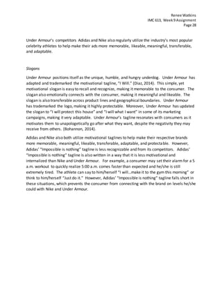 Renee Watkins
IMC 613, Week9 Assignment
Page 28
Under Armour’s competitors Adidas and Nike also regularly utilize the industry’s most popular
celebrity athletes to help make their ads more memorable, likeable, meaningful, transferable,
and adaptable.
Slogans
Under Armour positions itself as the unique, humble, and hungry underdog. Under Armour has
adapted and trademarked the motivational tagline, “I Will.” (Diaz, 2014). This simple, yet
motivational slogan is easy to recall and recognize, making it memorable to the consumer. The
slogan also emotionally connects with the consumer, making it meaningful and likeable. The
slogan is also transferable across product lines and geographical boundaries. Under Armour
has trademarked the logo, making it highly protectable. Moreover, Under Armour has updated
the slogan to “I will protect this house” and “I will what I want” in some of its marketing
campaigns, making it very adaptable. Under Armour’s tagline resonates with consumers as it
motivates them to unapologetically go after what they want, despite the negativity they may
receive from others. (Bohannon, 2014).
Adidas and Nike also both utilize motivational taglines to help make their respective brands
more memorable, meaningful, likeable, transferable, adaptable, and protectable. However,
Adidas’ “Impossible is nothing” tagline is less recognizable and from its competitors. Adidas’
“Impossible is nothing” tagline is also written in a way that it is less motivational and
internalized than Nike and Under Armour. For example, a consumer may set their alarm for a 5
a.m. workout to quickly realize 5:00 a.m. comes faster than expected and he/she is still
extremely tired. The athlete can say to him/herself “I will…make it to the gym this morning” or
think to him/herself “Just do it.” However, Adidas’ “Impossible is nothing” tagline falls short in
these situations, which prevents the consumer from connecting with the brand on levels he/she
could with Nike and Under Armour.
 