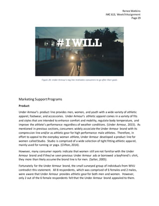 Renee Watkins
IMC 613, Week9 Assignment
Page 29
Figure 20: Under Armour's tag line motivates consumers to go after their goals
Marketing SupportPrograms
Product
Under Armour’s product line provides men, women, and youth with a wide variety of athletic
apparel, footwear, and accessories. Under Armour’s athletic apparel comes in a variety of fits
and styles that are intended to enhance comfort and mobility, regulate body temperature, and
improve the athlete’s performance regardless of weather conditions. (Under Armour, 2015). As
mentioned in previous sections, consumers widely associate the Under Armour brand with its
compression line and/or as athletic gear for high performance male athletes. Therefore, in
effort to appeal to the everyday woman athlete, Under Armour developed a product line for
women called Studio. Studio is comprised of a wide selection of tight fitting athletic apparel,
mainly used for running or yoga. (Clifton, 2014).
However, many consumer reports indicate that women still are not familiar with the Under
Armour brand and if they’ve seen previous Under Armour ads or borrowed a boyfriend’s shirt,
they more than likely assume the brand line is for men. (Salter, 2005).
Fortunately for the Under Armour brand, the small surveyed group of individuals from WVU
contradict this statement. All 8 respondents, which was comprised of 6 females and 2 males,
were aware that Under Armour provides athletic gear for both men and women. However,
only 2 out of the 6 female respondents felt that the Under Armour brand appealed to them.
 
