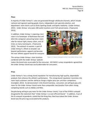 Renee Watkins
IMC 613, Week9 Assignment
Page 30
Place
A majority of Under Armour’s sales are generated through wholesale channels, which include
national and regional sporting goods chains, independent and specialty retailers, and
department store chains such as Dicks Sporting Goods and Sports Authority. (Under Armour,
2015). Under Armour also owns 100 outlet locations and 5 full-priced stores. (Townsend,
2013).
In addition, Under Armour is opening a test
store in its hometown of Baltimore that will
ditch the company’s prevailing locker-room
vibe for natural light, cheery colors, and 10
times as many mannequins. (Townsend,
2013). The outreach to women is part of
Under Armour’s efforts to broaden out
beyond performance apparel and become
the next athletic apparel brand for everyone.
The various Under Armour store locations
combined with the Under Armour website
makes the brand very assessable for the consumer. All 8 WVU survey respondents agreed that
the Under Armour brand was easily obtainable for consumers.
Price
Under Armour’s has a strong brand reputation for manufacturing high-quality, dependable
products that enhance the athlete’s performance. This strong brand reputation translates into
more loyal customers and the ability to charge a higher price per unit than competitors.
(Campbell, 2013). As demonstrated in the Brand Inventory, consumers are willing to pay a $1
more for the Under Armour brand name than comparable merchandise from other strong
competing brands such as Adidas and Nike.
Despite being willing to pay more for the Under Armour brand, 5 out of the 8 WVU surveyed
disagreed to the statement that “Under Armour is a cost-efficient brand.” In addition, 3 out of
the 8 surveyed respondents stated that the thing they liked least about the Under Armour
brand was the price tag associated to the products.
Figure 21: Newly revamped section in an Under Armour store
 