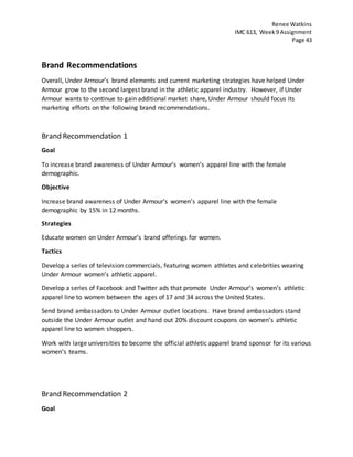 Renee Watkins
IMC 613, Week9 Assignment
Page 43
Brand Recommendations
Overall, Under Armour’s brand elements and current marketing strategies have helped Under
Armour grow to the second largest brand in the athletic apparel industry. However, if Under
Armour wants to continue to gain additional market share, Under Armour should focus its
marketing efforts on the following brand recommendations.
Brand Recommendation 1
Goal
To increase brand awareness of Under Armour’s women’s apparel line with the female
demographic.
Objective
Increase brand awareness of Under Armour’s women’s apparel line with the female
demographic by 15% in 12 months.
Strategies
Educate women on Under Armour’s brand offerings for women.
Tactics
Develop a series of television commercials, featuring women athletes and celebrities wearing
Under Armour women’s athletic apparel.
Develop a series of Facebook and Twitter ads that promote Under Armour’s women’s athletic
apparel line to women between the ages of 17 and 34 across the United States.
Send brand ambassadors to Under Armour outlet locations. Have brand ambassadors stand
outside the Under Armour outlet and hand out 20% discount coupons on women’s athletic
apparel line to women shoppers.
Work with large universities to become the official athletic apparel brand sponsor for its various
women’s teams.
Brand Recommendation 2
Goal
 