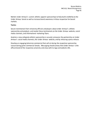 Renee Watkins
IMC 613, Week9 Assignment
Page 45
Market Under Armour’s current athletic apparel sponsorships to help build credibility to the
Under Armour brand as well as increase brand awareness in those respective fan based
markets.
Tactics
Secure testimonials from University officials and players about Under Armour’s athletic
sponsorship and products and market these testimonials on the Under Armour website, social
media channels, and informational marketing flyers.
Anytime a new collegiate athletic sponsorship is secured, announce the partnership on Under
Armour’s social media channels, the Under Armour website, and by releasing a press release.
Develop an engaging television commercial that will air during the respective sponsorship
season during game commercial breaks. Messaging should convey that Under Armour is the
official brand of the respective university and close with its logo and website URL.
 