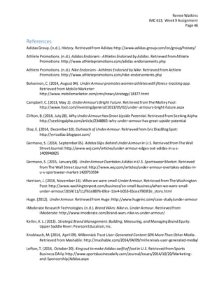 Renee Watkins
IMC 613, Week9 Assignment
Page 46
References
AdidasGroup.(n.d.). History.RetrievedfromAdidas:http://www.adidas-group.com/en/group/history/
Athlete Promotions.(n.d.). AdidasEndorsers - AthletesEndorsed by Adidas.RetrievedfromAthlete
Promotions:http://www.athletepromotions.com/adidas-endorsements.php
Athlete Promotions.(n.d.). NikeEndorsers - Athletes Endorsed by Nike.RetrievedfromAthlere
Promotions:http://www.athletepromotions.com/nike-endorsements.php
Bohannon,C.(2014, August04). UnderArmourpromoteswomen athleteswith fitness-tracking app.
RetrievedfromMobile Marketer:
http://www.mobilemarketer.com/cms/news/strategy/18377.html
Campbell,C.(2013, May 2). UnderArmour'sBright Future.RetrievedfromThe MotleyFool:
http://www.fool.com/investing/general/2013/05/02/under-armours-bright-future.aspx
Clifton,B.(2014, July28). Why UnderArmourHasGreat UpsidePotential.RetrievedfromSeekingAlpha:
http://seekingalpha.com/article/2348865-why-under-armour-has-great-upside-potential
Diaz,E. (2014, December10). Outreach of UnderArmour.RetrievedfromEricDiazBlogSpot:
http://ericsdiaz.blogspot.com/
Germano,S. (2014, September05). AdidasSlips Behind UnderArmourin U.S. RetrievedfromThe Wall
StreetJournal:http://www.wsj.com/articles/under-armour-edges-out-adidas-in-u-s-
1409940825
Germano,S. (2015, January08). UnderArmourOvertakesAdidasin U.S.SportswearMarket.Retrieved
fromThe Wall StreetJournal:http://www.wsj.com/articles/under-armour-overtakes-adidas-in-
u-s-sportswear-market-1420753934
Harrison,J. (2014, November14). When we were small:UnderArmour.RetrievedfromThe Washington
Post:http://www.washingtonpost.com/business/on-small-business/when-we-were-small-
under-armour/2014/11/11/f61e8876-69ce-11e4-b053-65cea7903f2e_story.html
Huge.(2012). UnderArmour.RetrievedfromHuge:http://www.hugeinc.com/case-study/under-armour
iModerate ResearchTechnologies.(n.d.). Brand WArs:Nikevs.UnderArmour.Retrievedfrom
iModerate:http://www.imoderate.com/brand-wars-nike-vs-under-armour/
Keller,K.L.(2013). StrategicBrand Management:Building,Measuring,and ManagingBrand Equity.
Upper Saddle River:PearsonEducation,Inc.
Knoblauch,M.(2014, April 09). Millennials Trust User-Generated Content50% MoreThan Other Media.
RetrievedfromMashable:http://mashable.com/2014/04/09/millennials-user-generated-media/
Lefton,T.(2014, October20). King out to make Adidasswiftof footin U.S. RetrievedfromSports
BusinessDAily:http://www.sportsbusinessdaily.com/Journal/Issues/2014/10/20/Marketing-
and-Sponsorship/Adidas.aspx
 