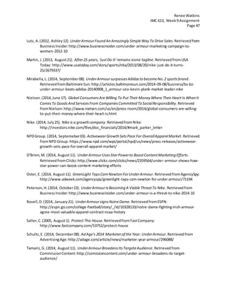 Renee Watkins
IMC 613, Week9 Assignment
Page 47
Lutz, A.(2012, Ashley12). UnderArmourFound An Amazingly SimpleWay To Drive Sales.Retrievedfrom
BusinessInsider:http://www.businessinsider.com/under-armour-marketing-campaign-to-
women-2012-10
Martin, J.(2013, August21). After25 years,'JustDo It' remains iconic tagline.RetrievedfromUSA
Today: http://www.usatoday.com/story/sports/nba/2013/08/20/nike-just-do-it-turns-
25/2679337/
Mirabella,L.(2014, September08). UnderArmoursurpassesAdidasto becomeNo.2 sportsbrand.
RetrievedfromBaltimore Sun:http://articles.baltimoresun.com/2014-09-08/business/bs-bz-
under-armour-beats-adidas-20140908_1_armour-ceo-kevin-plank-market-leader-nike
Nielson.(2014,June 17). Global ConsumersAreWilling To Put Their Money Where Their Heart Is When It
ComesTo GoodsAnd ServicesFrom CompaniesCommitted To SocialResponsibility.Retrieved
fromNielson:http://www.nielsen.com/us/en/press-room/2014/global-consumers-are-willing-
to-put-their-money-where-their-heart-is.html
Nike.(2014, July25). Nike is a growthcompany.RetrievedfromNike:
http://investors.nike.com/files/doc_financials/2014/#mark_parker_letter
NPDGroup. (2014, Septemeber03). ActivewearGrowth SetsPace For OverallApparelMarket.Retrieved
fromNPD Group: https://www.npd.com/wps/portal/npd/us/news/press-releases/activewear-
growth-sets-pace-for-overall-apparel-market/
O'Brien,M. (2014, August11). UnderArmourUsesStarPowerto BoostContentMarketing Efforts.
RetrievedfromClickz:http://www.clickz.com/clickz/news/2359564/under-armour-shows-how-
star-power-can-boost-content-marketing-efforts
Oster,E. (2014, August11). GreenLight TapsCamNewton ForUnderArmour.RetrievedfromAgencySpy:
http://www.adweek.com/agencyspy/greenlight-taps-cam-newton-for-under-armour/71194
Peterson,H.(2014, October23). UnderArmourIsBecoming A Viable ThreatTo Nike. Retrievedfrom
BusinessInsider:http://www.businessinsider.com/under-armour-is-a-threat-to-nike-2014-10
Rovell,D.(2014, January21). UnderArmoursignsNotreDame.RetrievedfromESPN:
http://espn.go.com/college-football/story/_/id/10328133/notre-dame-fighting-irish-armour-
agree-most-valuable-apparel-contract-ncaa-history
Salter,C.(2005, August1). Protect This House.RetrievedfromFastCompany:
http://www.fastcompany.com/53752/protect-house
Schultz,E. (2014, December08). Ad Age's 2014 Marketerof the Year: UnderArmour.Retrievedfrom
AdvertisingAge:http://adage.com/article/news/marketer-year-armour/296088/
Tamariz,G. (2014, August11). UnderArmourBroadensItsTargeteAudience.Retrievedfrom
CommissionContent:http://comissioncontent.com/under-armour-broadens-its-target-
audience/
 