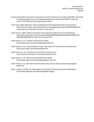 Renee Watkins
IMC 613, Week9 Assignment
Page 48
Townsend,M.(2013, February15). UnderArmourFindsFeminineSide to Go Beyond $2 Billion. Retrieved
fromBloombergBusiness:http://www.bloomberg.com/news/articles/2013-02-15/under-
armour-finds-feminine-side-to-go-beyond-2-billion
TrefisTeam.(2014, March 03). FactorsUnderlying Our$74 Valuation Of UnderArmour(Part1).
RetrievedfromForbes: http://www.forbes.com/sites/greatspeculations/2014/03/03/factors-
underlying-our-74-valuation-of-under-armour-part-1/
Under Armour.(2015). 2014 AnnualReport.RetrievedfromUnderArmourInvestorRelations:
http://files.shareholder.com/downloads/UARM/59842208x0x816471/3BEBC664-8584-4F22-
AC0B-844CB2949814/UA_2014_Annual_Report.PDF
Under Armour.(n.d.). Freedom.RetrievedfromUA Biz:
http://www.uabiz.com/corporategiving/freedom.cfm
Under Armour.(n.d.). Itall started withan Idea.RetrievedfromThe Businessof UnderArmour:
http://www.uabiz.com/company/history.cfm
Under Armour.(n.d.). OurMission.RetrievedfromUnderArmour:
http://investor.underarmour.com/company/mission.cfm
Under Armour.(n.d.). PowerIn Pink.RetrievedfromUA Biz:
http://www.uabiz.com/corporategiving/power-pink.cfm
Under Armour.(n.d.). Win.RetrievedfromUA Biz:http://www.uabiz.com/corporategiving/win-
global.cfm
Waltz,S. (2013, June 08). The AdidasSlogan:All You Need To Know.RetrievedfromAdvergize:
http://www.advergize.com/advertising/adidas-slogan/
 
