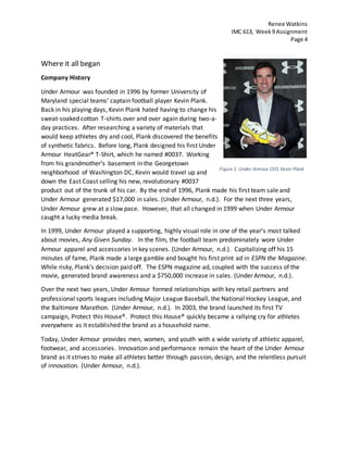Renee Watkins
IMC 613, Week9 Assignment
Page 4
Where it all began
Company History
Under Armour was founded in 1996 by former University of
Maryland special teams’ captain football player Kevin Plank.
Back in his playing days, Kevin Plank hated having to change his
sweat-soaked cotton T-shirts over and over again during two-a-
day practices. After researching a variety of materials that
would keep athletes dry and cool, Plank discovered the benefits
of synthetic fabrics. Before long, Plank designed his first Under
Armour HeatGear® T-Shirt, which he named #0037. Working
from his grandmother’s basement in the Georgetown
neighborhood of Washington DC, Kevin would travel up and
down the East Coast selling his new, revolutionary #0037
product out of the trunk of his car. By the end of 1996, Plank made his first team sale and
Under Armour generated $17,000 in sales. (Under Armour, n.d.). For the next three years,
Under Armour grew at a slow pace. However, that all changed in 1999 when Under Armour
caught a lucky media break.
In 1999, Under Armour played a supporting, highly visual role in one of the year’s most talked
about movies, Any Given Sunday. In the film, the football team predominately wore Under
Armour apparel and accessories in key scenes. (Under Armour, n.d.). Capitalizing off his 15
minutes of fame, Plank made a large gamble and bought his first print ad in ESPN the Magazine.
While risky, Plank’s decision paid off. The ESPN magazine ad, coupled with the success of the
movie, generated brand awareness and a $750,000 increase in sales. (Under Armour, n.d.).
Over the next two years, Under Armour formed relationships with key retail partners and
professional sports leagues including Major League Baseball, the National Hockey League, and
the Baltimore Marathon. (Under Armour, n.d.). In 2003, the brand launched its first TV
campaign, Protect this House®. Protect this House® quickly became a rallying cry for athletes
everywhere as it established the brand as a household name.
Today, Under Armour provides men, women, and youth with a wide variety of athletic apparel,
footwear, and accessories. Innovation and performance remain the heart of the Under Armour
brand as it strives to make all athletes better through passion, design, and the relentless pursuit
of innovation. (Under Armour, n.d.).
Figure 1: Under Armour CEO, Kevin Plank
 