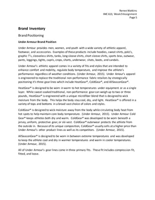 Renee Watkins
IMC 613, Week9 Assignment
Page 5
Brand Inventory
Brand Positioning
Under Armour Brand Position
Under Armour provides men, women, and youth with a wide variety of athletic apparel,
footwear, and accessories. Examples of these products include hoodies, sweat shirts, polo’s,
graphic T’s, sleeveless shirts, tanks, long sleeve shirts, short sleeve shirts, sports bras, outwear,
pants, leggings, tights, capris, crops, shorts, underwear, shots, boots, and sandals.
Under Armour’s athletic apparel comes in a variety of fits and styles that are intended to
enhance comfort and mobility, regulate body temperature, and improve the athlete’s
performance regardless of weather conditions. (Under Armour, 2015). Under Amour’s apparel
is engineered to replace the traditional non-performance fabric retailors by strategically
positioning it’s three gear lines which include HeatGear®, ColdGear®, and AllSeasonGear®.
HeatGear® is designed to be worn in warm to hot temperatures under equipment or as a single
layer. While sweat-soaked traditional, non-performance gear can weigh up to two or three
pounds, HeatGear® is engineered with a unique microfiber blend that is designed to wick
moisture from the body. This helps the body stay cool, dry, and light. HeatGear® is offered in a
variety of tops and bottoms in a broad vast choice of colors and styles.
ColdGear® is designed to wick moisture away from the body while circulating body heat from
hot spots to help maintain core body temperature. (Under Armour, 2015). Under Armour Cold
Gear® keeps athletes both dry and warm. ColdGear® was developed to be worn beneath a
jersey, uniform, protective gear, or ski-vest. ColdGear® outerwear protects the athlete from
the outside in. Because of its unique composition, ColdGear® usually sells at a higher price than
Under Armour’s other product lines as well as its competitors. (Under Armour, 2015).
AllSeasonGear® is designed to be worn in between extreme temperatures and was developed
to keep the athlete cool and dry in warmer temperatures and warm in cooler temperatures.
(Under Armour, 2015).
All of Under Armour’s gear lines come in three primary fits. These fit includes compression fit,
fitted, and loose.
 