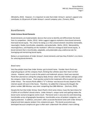 Renee Watkins
IMC 613, Week9 Assignment
Page 7
(Mirabella, 2014). However, it is important to note that Under Armour’s woman’s apparel only
contributes to 30 percent of Under Armour’s overall company sales. (Tamariz, 2014).
Brand Elements
Under Armour Brand Elements
Brand elements are trademarkable devices that serve to identify and differentiate the brand
from its competitors. (Keller, 2013). Keller suggest suggests marketers chose brand elements
that build brand equity. The criteria for doing so is that a brand element should be memorable,
meaningful, likable, transferable, adaptable, and protectable. (Keller, 2013). Memorability,
meaningfulness, and likability are the marketer’s offensive strategy to build brand equity. A
brand element that is transferable, adaptable, and protectable play a defensive role for
leveraging and maintaining brand equity.
Below is an examination of Under Armour’s brand elements and how they fit Keller’s six criteria
for selecting brand elements.
Brand name
Very few people know how Under Armour got its brand name. Founder Kevin Plank was
originally going to call the company Heart, thinking that athletes wear their heart on their
sleeves. However, when it came to the patent and trademark process, Heart was rejected.
Plank then planned on calling the company Body Armour when his older brother jokingly called
the company Under Armour. Plank quickly rushed to the trademark office to patent the name,
Under Amour. The reasons Plank added a “U” in Armour was because he was skeptical if the
internet would still exist in the future. Therefore, he added the U because he thought the
phone number 888-4Armour was more compelling than 888-44Armor. (Harrison, 2014).
Despite the fact that Under Armour Kevin Plank’s third name choice, it was the best choice for
it fulfills all six of Keller’s brand criteria. Under Armour’s unique name and spelling makes the
brand name easily to recognize and to recall. The brand name is also very fun and interesting,
transferable across all geographic boundaries, transferable across all product categories, and
legally protected. In addition, consumer’s often associate the brand name with Under Armour’s
original and most popular product line, compression gear. This brand association was
developed because compression gear is often worn underneath the athlete’s main clothing
 