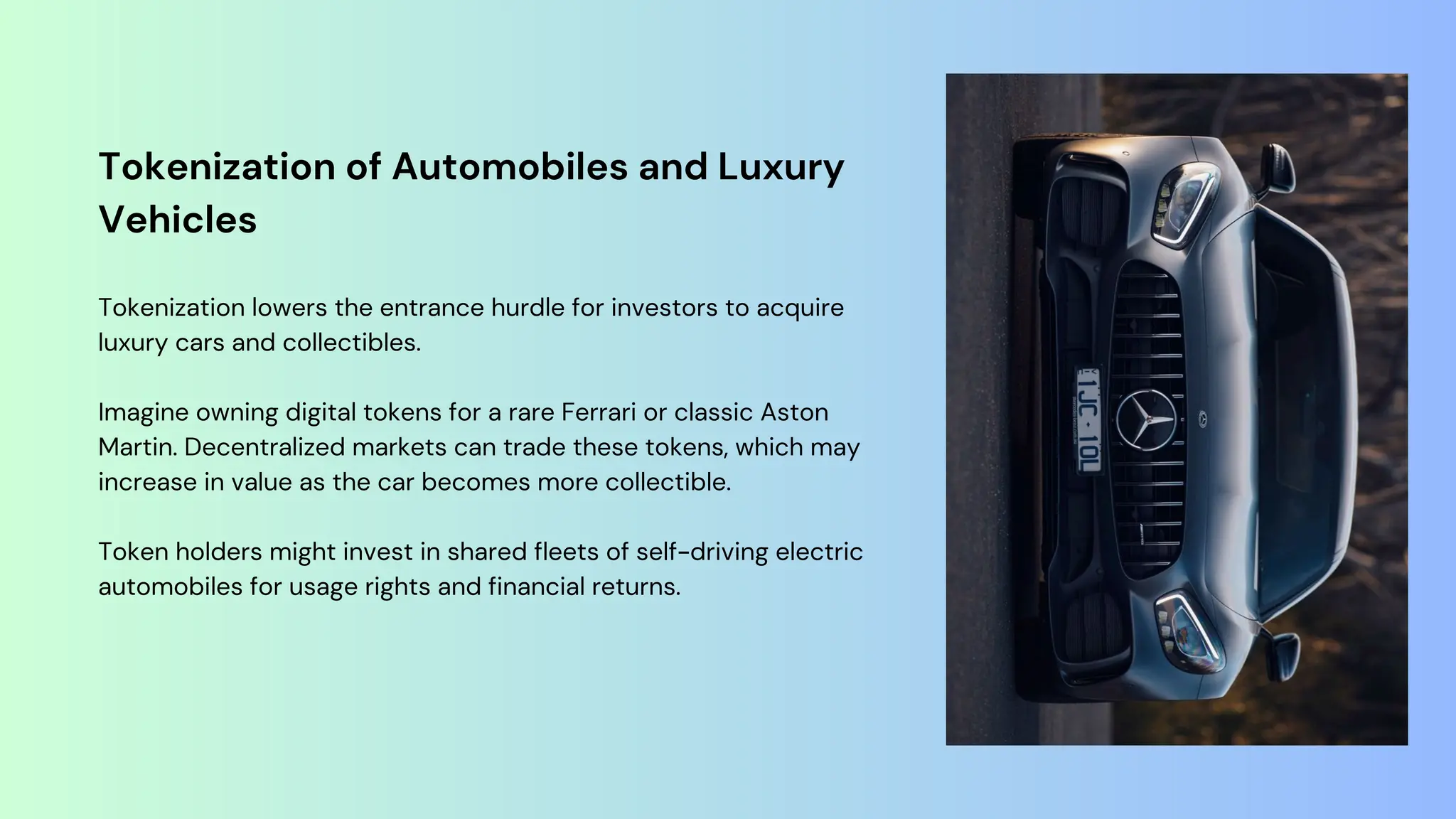 Tokenization of Automobiles and Luxury
Vehicles
Tokenization lowers the entrance hurdle for investors to acquire
luxury cars and collectibles.
Imagine owning digital tokens for a rare Ferrari or classic Aston
Martin. Decentralized markets can trade these tokens, which may
increase in value as the car becomes more collectible.
Token holders might invest in shared fleets of self-driving electric
automobiles for usage rights and financial returns.
 